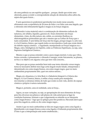 99 
ele uma potência ou um espírito qualquer... porque, desde que existe uma 
oferenda, passa a existir a correspondente atração de elementos afins sobre ela, 
sejam eles quais forem... 
E sem querermos (e podermos) aprofundar-nos muito nesse assunto, 
afirmamos com a experiência de 26 anos de lidar e ver lidar com esse ângulo, que 
a oferenda está intimamente ligada à magia ou às forças mágicas. 
Oferenda é coisa material; esta é a condensação de elementos radicais da 
natureza, em sólidos, líquidos, gasosos etc. Esses elementos são forças 
elementais, vitais, da dita natura; são, enfim, as correntes fluídicas ou 
eletromagnéticas primordiais que são o mesmo que as Linhas de Força que a 
tudo comandam. E sem linhas de força não há magia, porque magia é a arte real, 
é a Lei Cósmica, básica, que regula todos os movimentos e tudo que existe dentro 
do infinito espaço cósmico... e regulando, manipulando as Forças mágicas ou a 
Magia, está a Inteligência do Espírito, estão as Potências Espirituais, ou seja, uma 
Suprema Inteligência Cósmica... 
Mesmo o que se possa entender como a pura magia mental, é coisa que vibra, 
forma corrente, é pensamento e vibrando é energia, existe fisicamente, se plasma, 
se fixa e se objetiva em alguma coisa que tem vida concreta... 
Mas para que se possa assimilar bem todo esse tema oferenda versus magia, 
torna-se necessário definir-mos logo certo ângulo muito falado, interpretado e 
denominado ora como magia branca, ora como magia negra, quer no meio 
umbandista propriamente dito, quer em outros setores... 
Magia, já o dissemos, é a Arte Real, é a Sabedoria Integral é a Ciência dos 
Magos, é a Lei Cósmica, básica, é enfim a força usada para manipular, 
movimentar a estrutura íntima de tudo que existe ou tem vida, dentro do espaço 
cósmico e própria à natura naturandis. 
Magia é, portanto, uma só realidade, uma só força... 
Agora, as suas variações, ou seja, as apropriações de seus elementos de força 
para fins diversos nos planos e sub-planos da vida astral para se ligar às 
condições humanas, formam o que vulgarmente se entende ou se interpreta 
como magia branca – logo que se aplique para fins positivos. Havendo derivação 
para fins negativos, então se diz como magia negra... 
Assim é que no meio umbandista se fala em magia negra como coisa ligada a 
Quimbanda e em magia branca como coisa ligada a Umbanda propriamente dita. 
O fato é que a interpretação está assim estabelecida... 
 