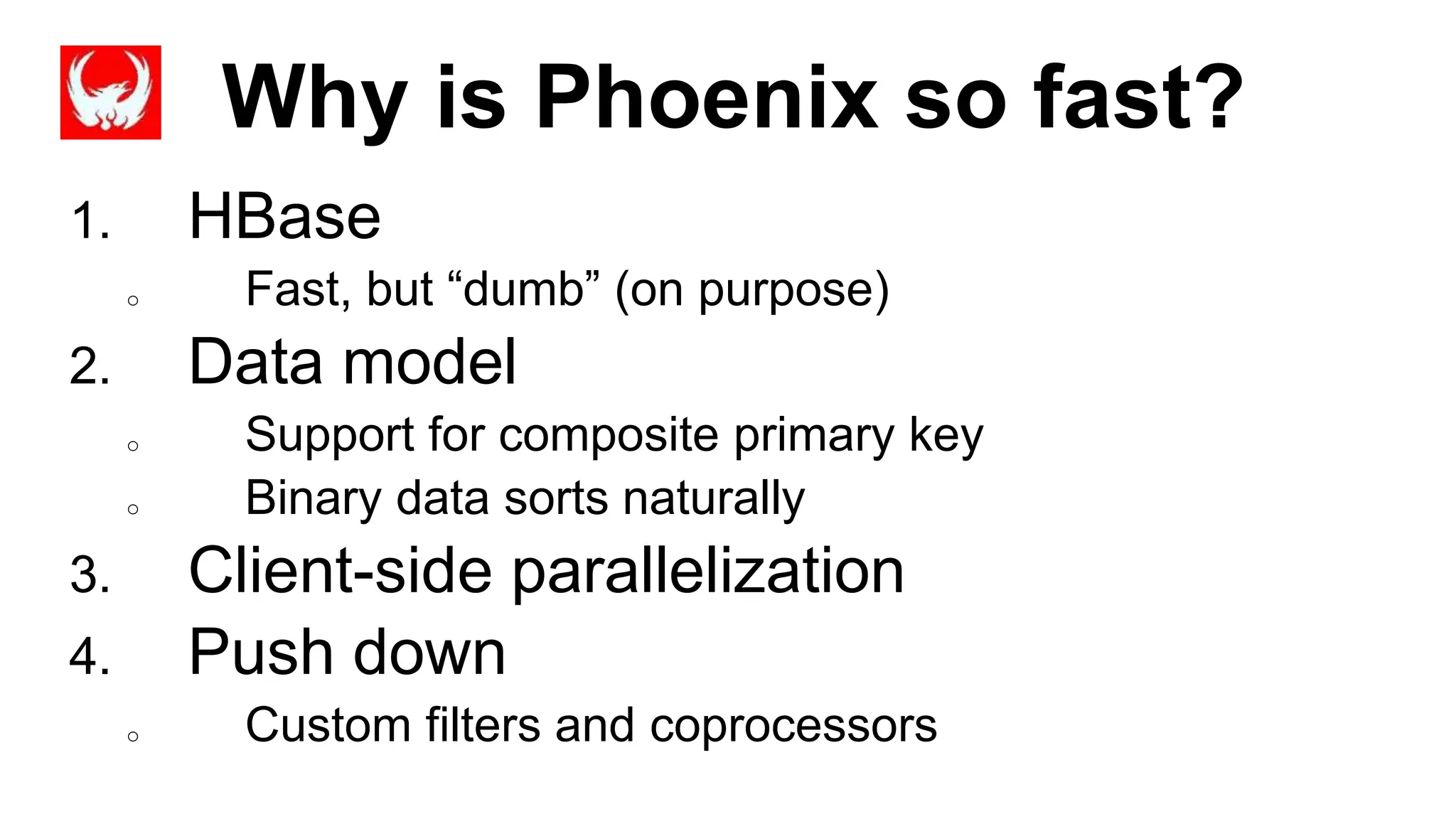 Why is Phoenix so fast?
Completed
1. HBase
o Fast, but “dumb” (on purpose)
2. Data model
o Support for composite primary key
o Binary data sorts naturally
3. Client-side parallelization
4. Push down
o Custom filters and coprocessors
 