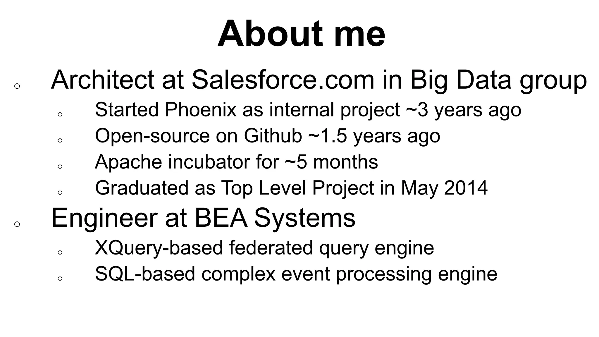 About me
Completed
o Architect at Salesforce.com in Big Data group
o Started Phoenix as internal project ~3 years ago
o Open-source on Github ~1.5 years ago
o Apache incubator for ~5 months
o Graduated as Top Level Project in May 2014
o Engineer at BEA Systems
o XQuery-based federated query engine
o SQL-based complex event processing engine
 