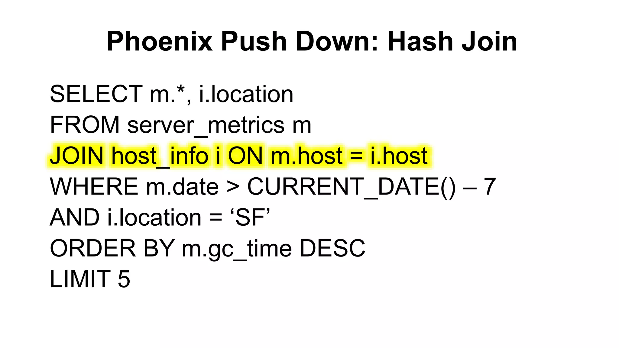 Phoenix Push Down: Hash Join
Completed
SELECT m.*, i.location
FROM server_metrics m
JOIN host_info i ON m.host = i.host
WHERE m.date > CURRENT_DATE() – 7
AND i.location = ‘SF’
ORDER BY m.gc_time DESC
LIMIT 5
 