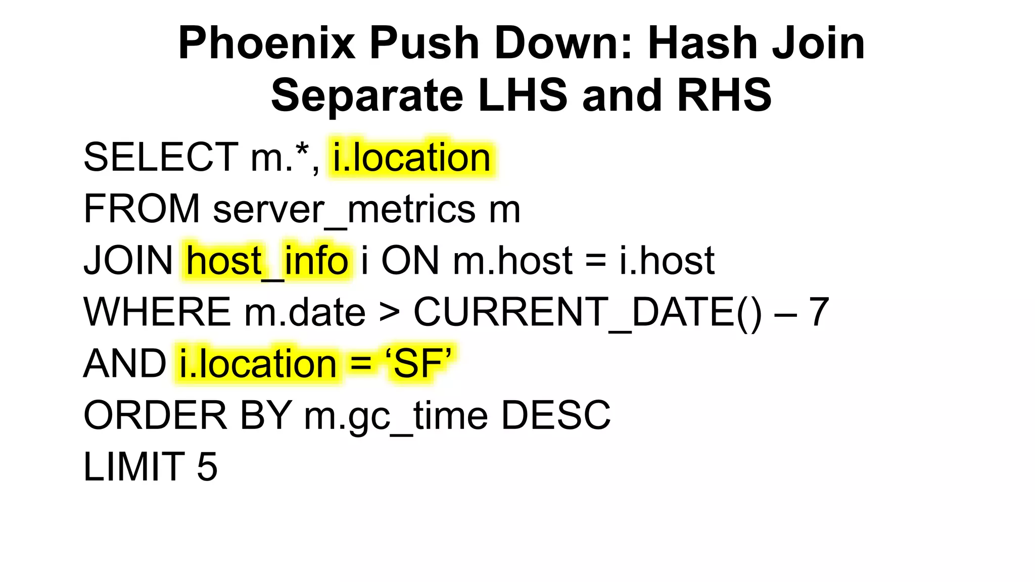 Phoenix Push Down: Hash Join
Separate LHS and RHS
Completed
SELECT m.*, i.location
FROM server_metrics m
JOIN host_info i ON m.host = i.host
WHERE m.date > CURRENT_DATE() – 7
AND i.location = ‘SF’
ORDER BY m.gc_time DESC
LIMIT 5
 
