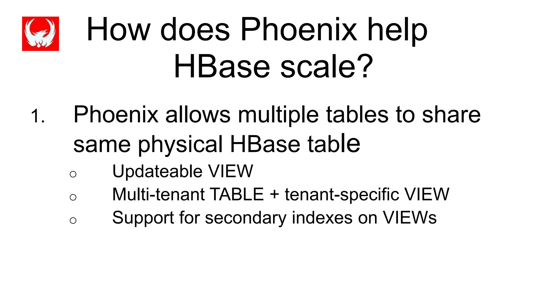How does Phoenix help
HBase scale?
1. Phoenix allows multiple tables to share
same physical HBase table
o Updateable VIEW
o Multi-tenant TABLE + tenant-specific VIEW
o Support for secondary indexes on VIEWs
 