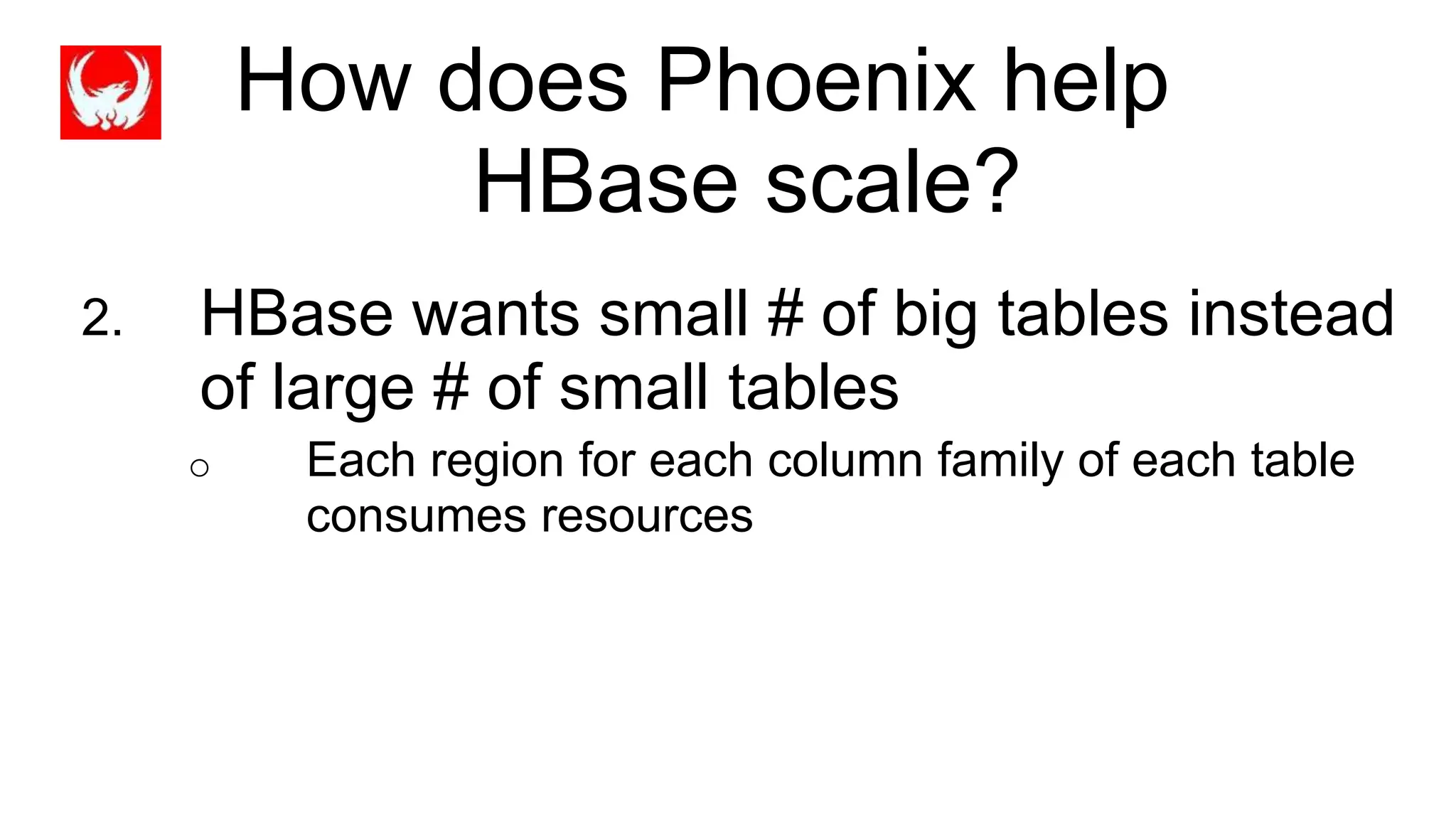 How does Phoenix help
HBase scale?
2. HBase wants small # of big tables instead
of large # of small tables
o Each region for each column family of each table
consumes resources
 