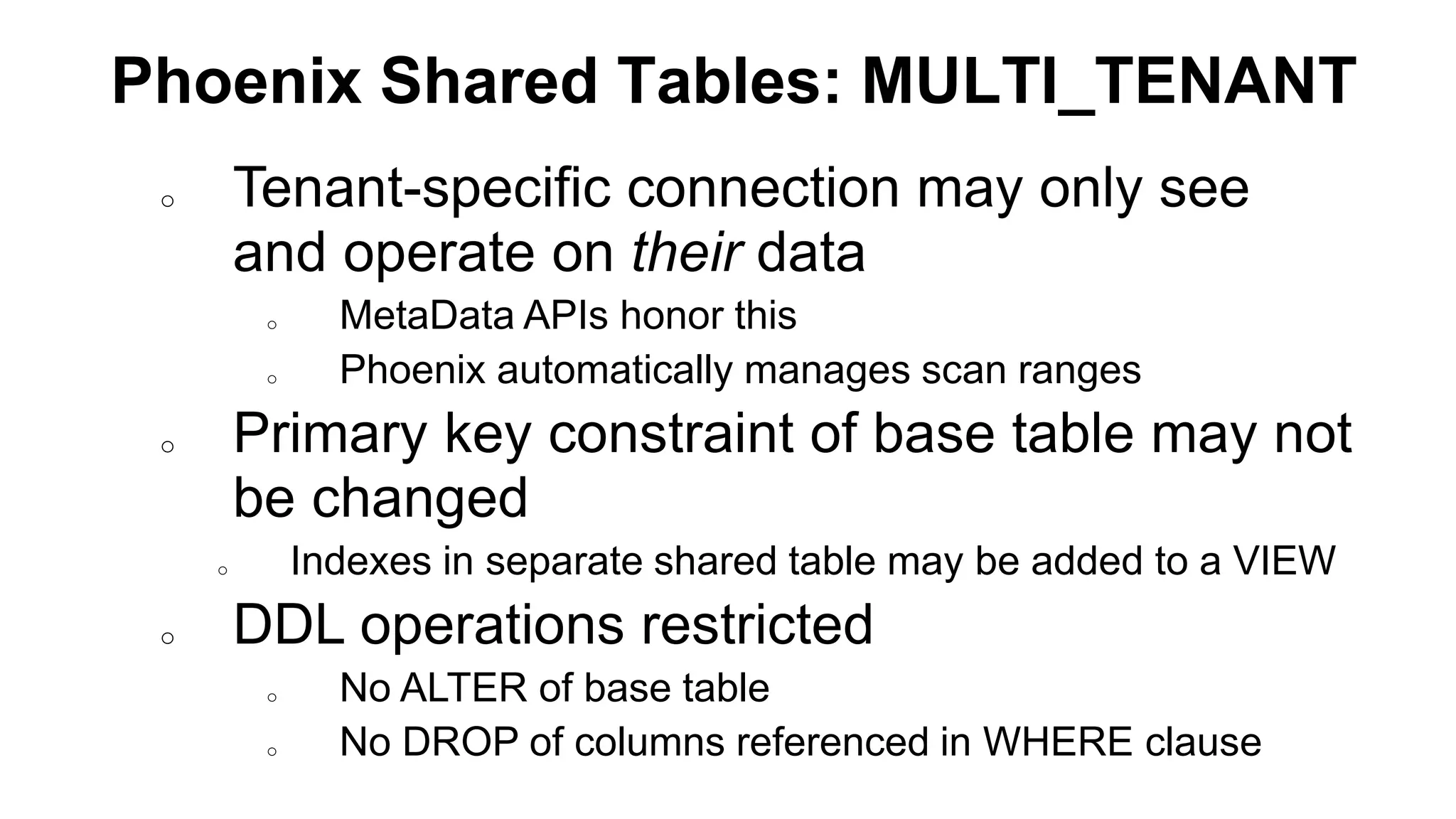 Phoenix Shared Tables: MULTI_TENANT
o Tenant-specific connection may only see
and operate on their data
o MetaData APIs honor this
o Phoenix automatically manages scan ranges
o Primary key constraint of base table may not
be changed
o Indexes in separate shared table may be added to a VIEW
o DDL operations restricted
o No ALTER of base table
o No DROP of columns referenced in WHERE clause
 