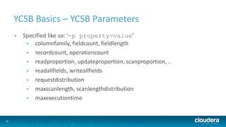 10
YCSB Basics – YCSB Parameters
• Specified like so: '-p property=value’
• columnfamily, fieldcount, fieldlength
• recordcount, operationcount
• readproportion, updateproportion, scanproportion, ..
• readallfields, writeallfields
• requestdistribution
• maxscanlength, scanlengthdistribution
• maxexecutiontime
 