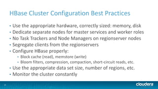 14
HBase Cluster Configuration Best Practices
• Use the appropriate hardware, correctly sized: memory, disk
• Dedicate separate nodes for master services and worker roles
• No Task Trackers and Node Managers on regionserver nodes
• Segregate clients from the regionservers
• Configure HBase properly:
• Block cache (read), memstore (write)
• Bloom filters, compression, compaction, short-circuit reads, etc.
• Use the appropriate data set size, number of regions, etc.
• Monitor the cluster constantly
 