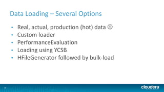 16
Data Loading – Several Options
• Real, actual, production (hot) data 
• Custom loader
• PerformanceEvaluation
• Loading using YCSB
• HFileGenerator followed by bulk-load
 
