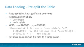 17
Data Loading - Pre-split the Table
• Auto-splitting has significant overhead
• RegionSplitter utility
• UniformSplit
• HexStringSplit
• YCSB: user100000 .. user999999
hbase(main):1:0> create 'usertable', 'cf’,
{ SPLITS=> (1..(50-1)).map {|i| "user#{1000 +
i*9000/50}" } } #50 splits
• Set maximum region file size to a large value
 