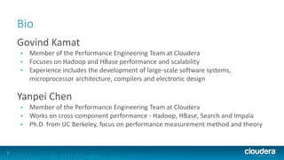 2
Bio
Govind Kamat
• Member of the Performance Engineering Team at Cloudera
• Focuses on Hadoop and HBase performance and scalability
• Experience includes the development of large-scale software systems,
microprocessor architecture, compilers and electronic design
Yanpei Chen
• Member of the Performance Engineering Team at Cloudera
• Works on cross-component performance - Hadoop, HBase, Search and Impala
• Ph.D. from UC Berkeley, focus on performance measurement method and theory
 