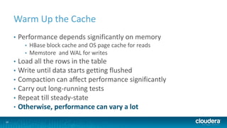 22
Warm Up the Cache
• Performance depends significantly on memory
• HBase block cache and OS page cache for reads
• Memstore and WAL for writes
• Load all the rows in the table
• Write until data starts getting flushed
• Compaction can affect performance significantly
• Carry out long-running tests
• Repeat till steady-state
• Otherwise, performance can vary a lot
 