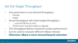 24
Set the Target Throughput
• Two parameters to set desired throughput
• -threads
• -target
• Actual throughput will match target throughput ...
• ... until the DB hits its limit
• Performance may then begin to degrade
• This throughput defines maximum cluster performance
• Can be used to evaluate different HBase releases
• Otherwise, HBase is never stressed beyond saturation
 