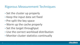 27
Rigorous Measurement Techniques
• Set the cluster up properly
• Keep the input data set fixed
• Pre-split the key space
• Warm up the cache properly
• Set the target throughput
• Use the correct workload distribution
• Monitor cluster statistics continually
 