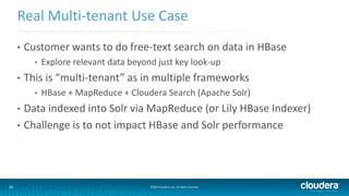 30 ©2014 Cloudera, Inc. All rights reserved.
• Customer wants to do free-text search on data in HBase
• Explore relevant data beyond just key look-up
• This is “multi-tenant” as in multiple frameworks
• HBase + MapReduce + Cloudera Search (Apache Solr)
• Data indexed into Solr via MapReduce (or Lily HBase Indexer)
• Challenge is to not impact HBase and Solr performance
Real Multi-tenant Use Case
 