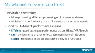 31 ©2014 Cloudera, Inc. All rights reserved.
• Inevitable constraints
• More processing, different processing on the same hardware
• Multi-tenant performance of each framework < stand-alone perf.
• Good multi-tenant performance means
• Efficient - good aggregate performance across HBase/MR/Search
• Fair - performance of each reflects assigned share of resources
• Elastic - transient spare resources get quickly and fully used
Multi-tenant Performance is Hard!
 