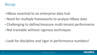 36 ©2014 Cloudera, Inc. All rights reserved.
• HBase essential to an enterprise data hub
• Need for multiple frameworks to analyze HBase data
• Challenging to define/measure multi-tenant performance
• Not tractable without rigorous techniques
• Look for discipline and rigor in performance numbers!
Recap
 