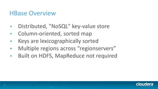 4
HBase Overview
• Distributed, "NoSQL" key-value store
• Column-oriented, sorted map
• Keys are lexicographically sorted
• Multiple regions across “regionservers”
• Built on HDFS, MapReduce not required
 