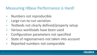 5
Measuring HBase Performance is Hard!
• Numbers not reproducible
• Large run-to-run variation
• Testbeds not clearly defined/properly setup
• Various workloads have been used
• Configuration parameters not specified
• State of regionservers not taken into account
• Reported numbers not comparable
 