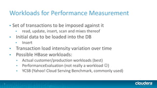 7
Workloads for Performance Measurement
• Set of transactions to be imposed against it
• read, update, insert, scan and mixes thereof
• Initial data to be loaded into the DB
• Insert
• Transaction load intensity variation over time
• Possible HBase workloads:
• Actual customer/production workloads (best)
• PerformanceEvaluation (not really a workload )
• YCSB (Yahoo! Cloud Serving Benchmark, commonly used)
 