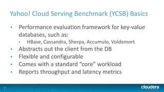 8
Yahoo! Cloud Serving Benchmark (YCSB) Basics
• Performance evaluation framework for key-value
databases, such as:
• HBase, Cassandra, Sherpa, Accumulo, Voldemort
• Abstracts out the client from the DB
• Flexible and configurable
• Comes with a standard “core” workload
• Reports throughput and latency metrics
 
