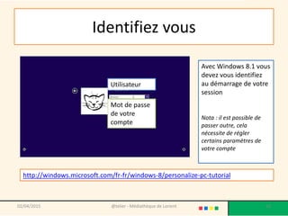 Identifiez vous
02/04/2015 @telier - Médiathèque de Lorient 10
Utilisateur
Mot de passe
de votre
compte
http://windows.microsoft.com/fr-fr/windows-8/personalize-pc-tutorial
Avec Windows 8.1 vous
devez vous identifiez
au démarrage de votre
session
Nota : il est possible de
passer outre, cela
nécessite de régler
certains paramètres de
votre compte
 