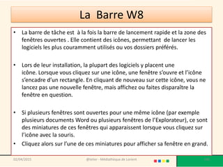 La Barre W8
• La barre de tâche est à la fois la barre de lancement rapide et la zone des
fenêtres ouvertes . Elle contient des icônes, permettant de lancer les
logiciels les plus couramment utilisés ou vos dossiers préférés.
• Lors de leur installation, la plupart des logiciels y placent une
icône. Lorsque vous cliquez sur une icône, une fenêtre s’ouvre et l’icône
s’encadre d’un rectangle. En cliquant de nouveau sur cette icône, vous ne
lancez pas une nouvelle fenêtre, mais affichez ou faites disparaître la
fenêtre en question.
• Si plusieurs fenêtres sont ouvertes pour une même icône (par exemple
plusieurs documents Word ou plusieurs fenêtres de l’Explorateur), ce sont
des miniatures de ces fenêtres qui apparaissent lorsque vous cliquez sur
l’icône avec la souris.
• Cliquez alors sur l’une de ces miniatures pour afficher sa fenêtre en grand.
@telier - Médiathèque de Lorient 10602/04/2015
 