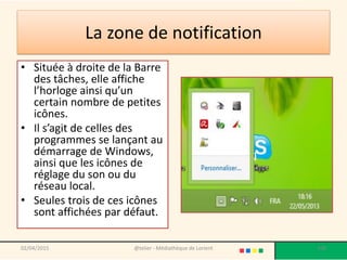 La zone de notification
• Située à droite de la Barre
des tâches, elle affiche
l’horloge ainsi qu’un
certain nombre de petites
icônes.
• Il s’agit de celles des
programmes se lançant au
démarrage de Windows,
ainsi que les icônes de
réglage du son ou du
réseau local.
• Seules trois de ces icônes
sont affichées par défaut.
@telier - Médiathèque de Lorient 10802/04/2015
 