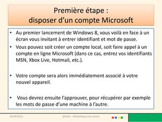 • Au premier lancement de Windows 8, vous voilà en face à un
écran vous invitant à entrer identifiant et mot de passe.
• Vous pouvez soit créer un compte local, soit faire appel à un
compte en ligne Microsoft (dans ce cas, entrez vos identifiants
MSN, Xbox Live, Hotmail, etc.).
• Votre compte sera alors immédiatement associé à votre
nouvel appareil.
• Vous devrez ensuite l’approuver, pour récupérer par exemple
les mots de passe d’une machine à l’autre.
02/04/2015 @telier - Médiathèque de Lorient 11
Première étape :
disposer d’un compte Microsoft
 
