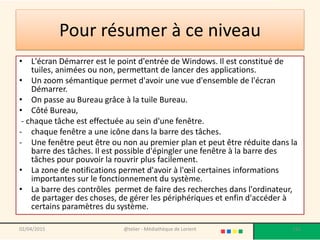 Pour résumer à ce niveau
• L'écran Démarrer est le point d'entrée de Windows. Il est constitué de
tuiles, animées ou non, permettant de lancer des applications.
• Un zoom sémantique permet d'avoir une vue d'ensemble de l'écran
Démarrer.
• On passe au Bureau grâce à la tuile Bureau.
• Côté Bureau,
- chaque tâche est effectuée au sein d'une fenêtre.
- chaque fenêtre a une icône dans la barre des tâches.
- Une fenêtre peut être ou non au premier plan et peut être réduite dans la
barre des tâches. Il est possible d'épingler une fenêtre à la barre des
tâches pour pouvoir la rouvrir plus facilement.
• La zone de notifications permet d'avoir à l'œil certaines informations
importantes sur le fonctionnement du système.
• La barre des contrôles permet de faire des recherches dans l'ordinateur,
de partager des choses, de gérer les périphériques et enfin d'accéder à
certains paramètres du système.
02/04/2015 @telier - Médiathèque de Lorient 116
 