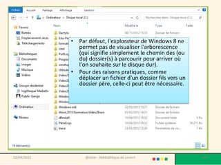 • Par défaut, l'explorateur de Windows 8 ne
permet pas de visualiser l'arborescence
(qui signifie simplement le chemin des (ou
du) dossier(s) à parcourir pour arriver où
l'on souhaite sur le disque dur).
• Pour des raisons pratiques, comme
déplacer un fichier d'un dossier fils vers un
dossier père, celle-ci peut être nécessaire.
02/04/2015 @telier - Médiathèque de Lorient 130
 