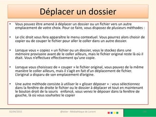 Déplacer un dossier
• Vous pouvez être amené à déplacer un dossier ou un fichier vers un autre
emplacement de votre choix. Pour ce faire, vous disposez de plusieurs méthodes :
• Le clic droit vous fera apparaître le menu contextuel. Vous pourrez alors choisir de
copier ou de couper le fichier pour aller le coller dans un autre dossier.
• Lorsque vous « copiez » un fichier ou un dossier, vous le stockez dans une
mémoire provisoire avant de le coller ailleurs, mais le fichier original reste là où il
était. Vous n’effectuez effectivement qu’une copie.
• Lorsque vous choisissez de « couper » le fichier original, vous pouvez de la même
manière le coller ailleurs, mais il s’agit en fait d’un déplacement de fichier.
L’original a disparu de son emplacement d’origine.
• Une autre méthode consiste à utiliser le « glisser déposer » : vous sélectionnez
dans la fenêtre de droite le fichier ou le dossier à déplacer et tout en maintenant
le bouton droit de la souris enfoncé, vous venez le déposer dans la fenêtre de
gauche, là où vous souhaitez le copier
02/04/2015 @telier - Médiathèque de Lorient 136
 