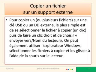 Copier un fichier
sur un support externe
• Pour copier un (ou plusieurs fichiers) sur une
clé USB ou un DD externe, le plus simple est
de se sélectionner le fichier à copier (un clic)
puis de faire un clic droit et de choisir «
envoyer vers/Nom du lecteur». On peut
également utiliser l’explorateur Windows,
sélectionner les fichiers à copier et les glisser à
l’aide de la souris sur le lecteur
02/04/2015 @telier - Médiathèque de Lorient 137
 