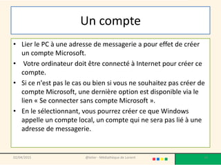 Un compte
• Lier le PC à une adresse de messagerie a pour effet de créer
un compte Microsoft.
• Votre ordinateur doit être connecté à Internet pour créer ce
compte.
• Si ce n'est pas le cas ou bien si vous ne souhaitez pas créer de
compte Microsoft, une dernière option est disponible via le
lien « Se connecter sans compte Microsoft ».
• En le sélectionnant, vous pourrez créer ce que Windows
appelle un compte local, un compte qui ne sera pas lié à une
adresse de messagerie.
02/04/2015 @telier - Médiathèque de Lorient 14
 