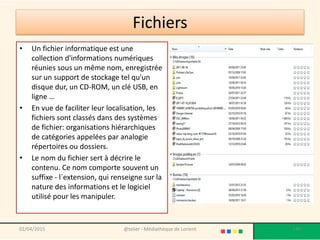 Fichiers
• Un fichier informatique est une
collection d'informations numériques
réunies sous un même nom, enregistrée
sur un support de stockage tel qu'un
disque dur, un CD-ROM, un clé USB, en
ligne …
• En vue de faciliter leur localisation, les
fichiers sont classés dans des systèmes
de fichier: organisations hiérarchiques
de catégories appelées par analogie
répertoires ou dossiers.
• Le nom du fichier sert à décrire le
contenu. Ce nom comporte souvent un
suffixe - l´extension, qui renseigne sur la
nature des informations et le logiciel
utilisé pour les manipuler.
@telier - Médiathèque de Lorient 14002/04/2015
 