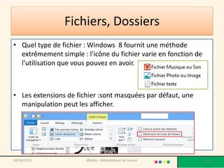 Fichiers, Dossiers
• Quel type de fichier : Windows 8 fournit une méthode
extrêmement simple : l'icône du fichier varie en fonction de
l'utilisation que vous pouvez en avoir.
• Les extensions de fichier :sont masquées par défaut, une
manipulation peut les afficher.
02/04/2015 @telier - Médiathèque de Lorient 144
 