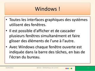 Windows !
• Toutes les interfaces graphiques des systèmes
utilisent des fenêtres.
• Il est possible d'afficher et de cascader
plusieurs fenêtres simultanément et faire
glisser des éléments de l'une à l'autre.
• Avec Windows chaque fenêtre ouverte est
indiquée dans la barre des tâches, en bas de
l'écran du bureau.
@telier - Médiathèque de Lorient 14802/04/2015
 