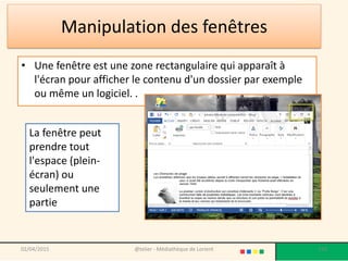 Manipulation des fenêtres
• Une fenêtre est une zone rectangulaire qui apparaît à
l'écran pour afficher le contenu d'un dossier par exemple
ou même un logiciel. .
@telier - Médiathèque de Lorient 150
La fenêtre peut
prendre tout
l'espace (plein-
écran) ou
seulement une
partie
02/04/2015
 