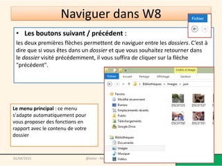 • Les boutons suivant / précédent :
les deux premières flèches permettent de naviguer entre les dossiers. C'est à
dire que si vous êtes dans un dossier et que vous souhaitez retourner dans
le dossier visité précédemment, il vous suffira de cliquer sur la flèche
"précédent".
@telier - Médiathèque de Lorient 15302/04/2015
Le menu principal : ce menu
s'adapte automatiquement pour
vous proposer des fonctions en
rapport avec le contenu de votre
dossier
Naviguer dans W8
 