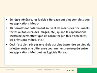• En règle générale, les logiciels Bureau sont plus complets que
les applications Metro.
• Ils permettent notamment souvent de créer (des documents
textes ou tableurs, des images, etc.) quand les applications
Metro ne permettent que de consulter (un flux d’actualités,
les prévisions météo, etc.).
• Ceci n’est bien sûr pas une règle absolue à prendre au pied de
la lettre, mais une différence couramment remarquée entre
les applications Metro et les logiciels Bureau.
02/04/2015 @telier - Médiathèque de Lorient 159
 