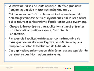 • Windows 8 utilise une toute nouvelle interface graphique
(longtemps appelée Metro) nommée Modern UI.
• Cet environnement s'articule sur un tout nouvel écran de
démarrage composé de tuiles dynamiques, similaires à celles
qui se trouvent sur le système d'exploitation Windows Phone.
• Chaque tuile représente une application, et peut présenter
des informations pratiques sans qu'on entre dans
l'application.
• Par exemple l'application Messages donne le nombre de
messages non lus alors que l'application Météo indique la
température selon la localisation de l'utilisateur.
• Ces applications se lancent en plein écran, et sont capables de
transmettre des informations entre elles.
02/04/2015 @telier - Médiathèque de Lorient 16
 