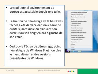 • Le traditionnel environnement de
bureau est accessible depuis une tuile.
• Le bouton de démarrage de la barre des
tâches a été déplacé dans la « barre de
droite », accessible en plaquant son
curseur ou son doigt en bas à gauche de
son écran.
• Ceci ouvre l'écran de démarrage, point
névralgique de Windows 8, et non plus
le menu démarrer des versions
précédentes de Windows.
02/04/2015 @telier - Médiathèque de Lorient 17
 