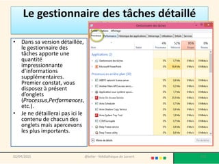 Le gestionnaire des tâches détaillé
• Dans sa version détaillée,
le gestionnaire des
tâches apporte une
quantité
impressionnante
d’informations
supplémentaires.
Premier constat, vous
disposez à présent
d’onglets
(Processus,Performances,
etc.).
• Je ne détaillerai pas ici le
contenu de chacun des
onglets mais apercevons
les plus importants.
02/04/2015 @telier - Médiathèque de Lorient 173
 