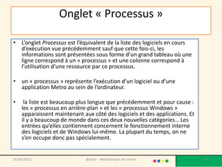 Onglet « Processus »
• L’onglet Processus est l’équivalent de la liste des logiciels en cours
d’exécution vue précédemment sauf que cette fois-ci, les
informations sont présentées sous forme d’un grand tableau où une
ligne correspond à un « processus » et une colonne correspond à
l’utilisation d’une ressource par ce processus.
• un « processus » représente l’exécution d’un logiciel ou d’une
application Metro au sein de l’ordinateur.
• la liste est beaucoup plus longue que précédemment et pour cause :
les « processus en arrière-plan » et les « processus Windows »
apparaissent maintenant aux côté des logiciels et des applications. Et
il y a beaucoup de monde dans ces deux nouvelles catégories… Les
entrées qu’elles contiennent concernent le fonctionnement interne
des logiciels et de Windows lui-même. La plupart du temps, on ne
s’en occupe donc pas spécialement.
02/04/2015 @telier - Médiathèque de Lorient 174
 