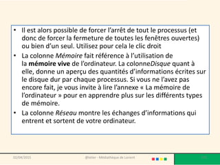 • Il est alors possible de forcer l’arrêt de tout le processus (et
donc de forcer la fermeture de toutes les fenêtres ouvertes)
ou bien d’un seul. Utilisez pour cela le clic droit
• La colonne Mémoire fait référence à l’utilisation de
la mémoire vive de l’ordinateur. La colonneDisque quant à
elle, donne un aperçu des quantités d’informations écrites sur
le disque dur par chaque processus. Si vous ne l’avez pas
encore fait, je vous invite à lire l’annexe « La mémoire de
l’ordinateur » pour en apprendre plus sur les différents types
de mémoire.
• La colonne Réseau montre les échanges d’informations qui
entrent et sortent de votre ordinateur.
02/04/2015 @telier - Médiathèque de Lorient 175
 