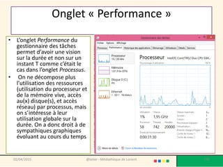 Onglet « Performance »
• L’onglet Performance du
gestionnaire des tâches
permet d’avoir une vision
sur la durée et non sur un
instant T comme c’était le
cas dans l’onglet Processus.
• On ne décompose plus
l’utilisation des ressources
(utilisation du processeur et
de la mémoire vive, accès
au(x) disque(s), et accès
réseau) par processus, mais
on s’intéresse à leur
utilisation globale sur la
durée. On a donc droit à de
sympathiques graphiques
évoluant au cours du temps
02/04/2015 @telier - Médiathèque de Lorient 176
 