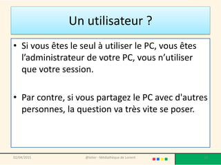 Un utilisateur ?
• Si vous êtes le seul à utiliser le PC, vous êtes
l’administrateur de votre PC, vous n’utiliser
que votre session.
• Par contre, si vous partagez le PC avec d'autres
personnes, la question va très vite se poser.
@telier - Médiathèque de Lorient 1802/04/2015
 