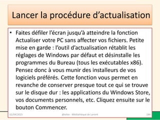 Lancer la procédure d’actualisation
• Faites défiler l’écran jusqu’à atteindre la fonction
Actualiser votre PC sans affecter vos fichiers. Petite
mise en garde : l’outil d’actualisation rétablit les
réglages de Windows par défaut et désinstalle les
programmes du Bureau (tous les exécutables x86).
Pensez donc à vous munir des installeurs de vos
logiciels préférés. Cette fonction vous permet en
revanche de conserver presque tout ce qui se trouve
sur le disque dur : les applications du Windows Store,
vos documents personnels, etc. Cliquez ensuite sur le
bouton Commencer.
02/04/2015 @telier - Médiathèque de Lorient 184
 