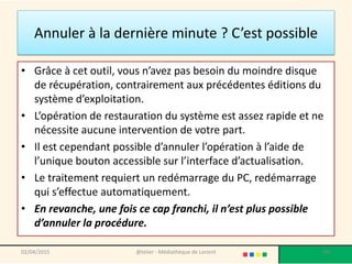 Annuler à la dernière minute ? C’est possible
• Grâce à cet outil, vous n’avez pas besoin du moindre disque
de récupération, contrairement aux précédentes éditions du
système d’exploitation.
• L’opération de restauration du système est assez rapide et ne
nécessite aucune intervention de votre part.
• Il est cependant possible d’annuler l’opération à l’aide de
l’unique bouton accessible sur l’interface d’actualisation.
• Le traitement requiert un redémarrage du PC, redémarrage
qui s’effectue automatiquement.
• En revanche, une fois ce cap franchi, il n’est plus possible
d’annuler la procédure.
02/04/2015 @telier - Médiathèque de Lorient 185
 