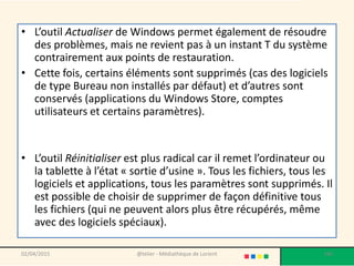 • L’outil Actualiser de Windows permet également de résoudre
des problèmes, mais ne revient pas à un instant T du système
contrairement aux points de restauration.
• Cette fois, certains éléments sont supprimés (cas des logiciels
de type Bureau non installés par défaut) et d’autres sont
conservés (applications du Windows Store, comptes
utilisateurs et certains paramètres).
• L’outil Réinitialiser est plus radical car il remet l’ordinateur ou
la tablette à l’état « sortie d’usine ». Tous les fichiers, tous les
logiciels et applications, tous les paramètres sont supprimés. Il
est possible de choisir de supprimer de façon définitive tous
les fichiers (qui ne peuvent alors plus être récupérés, même
avec des logiciels spéciaux).
02/04/2015 @telier - Médiathèque de Lorient 186
 