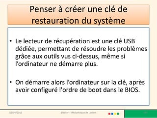 Penser à créer une clé de
restauration du système
• Le lecteur de récupération est une clé USB
dédiée, permettant de résoudre les problèmes
grâce aux outils vus ci-dessus, même si
l’ordinateur ne démarre plus.
• On démarre alors l’ordinateur sur la clé, après
avoir configuré l'ordre de boot dans le BIOS.
02/04/2015 @telier - Médiathèque de Lorient 187
 