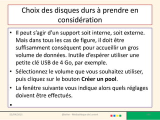 Choix des disques durs à prendre en
considération
• Il peut s’agir d’un support soit interne, soit externe.
Mais dans tous les cas de figure, il doit être
suffisamment conséquent pour accueillir un gros
volume de données. Inutile d’espérer utiliser une
petite clé USB de 4 Go, par exemple.
• Sélectionnez le volume que vous souhaitez utiliser,
puis cliquez sur le bouton Créer un pool.
• La fenêtre suivante vous indique alors quels réglages
doivent être effectués.
•
02/04/2015 @telier - Médiathèque de Lorient 189
 